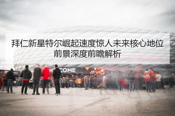 拜仁新星特尔崛起速度惊人未来核心地位前景深度前瞻解析