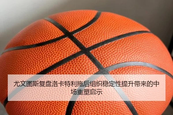 尤文图斯复盘洛卡特利拖后组织稳定性提升带来的中场重塑启示