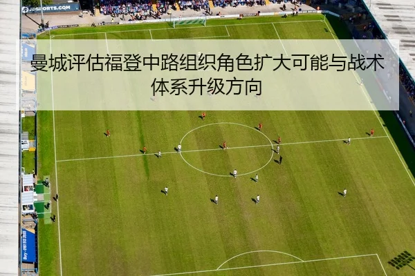 曼城评估福登中路组织角色扩大可能与战术体系升级方向