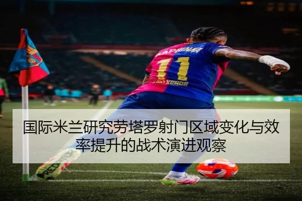 国际米兰研究劳塔罗射门区域变化与效率提升的战术演进观察
