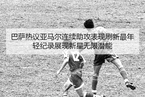 巴萨热议亚马尔连续助攻表现刷新最年轻纪录展现新星无限潜能