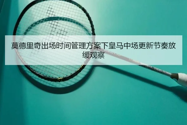 莫德里奇出场时间管理方案下皇马中场更新节奏放缓观察