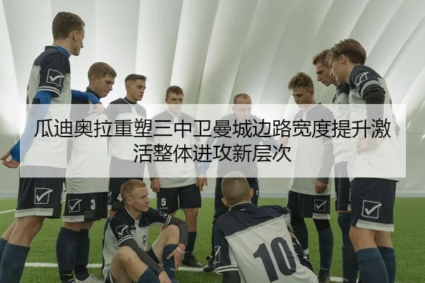 瓜迪奥拉重塑三中卫曼城边路宽度提升激活整体进攻新层次