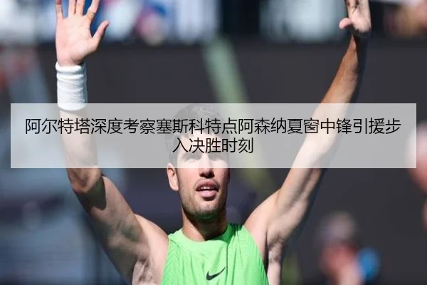 阿尔特塔深度考察塞斯科特点阿森纳夏窗中锋引援步入决胜时刻