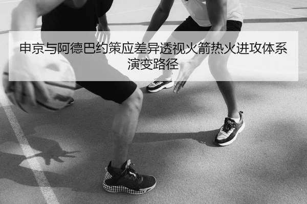 申京与阿德巴约策应差异透视火箭热火进攻体系演变路径