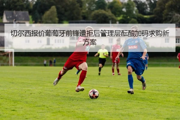 切尔西报价葡萄牙前锋遭拒后管理层酝酿加码求购新方案